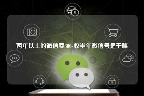 两年以上的微信卖300-收半年微信号是干嘛