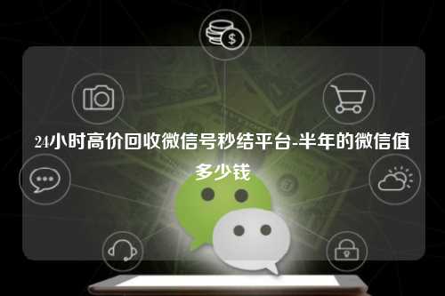 24小时高价回收微信号秒结平台-半年的微信值多少钱