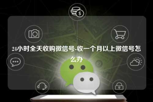 24小时全天收购微信号-收一个月以上微信号怎么办