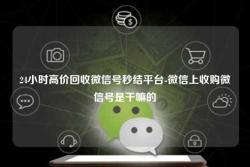 24小时高价回收微信号秒结平台-微信上收购微信号是干嘛的