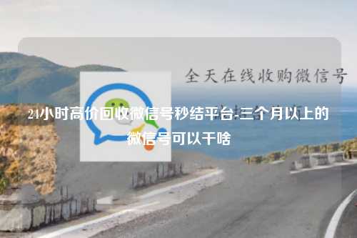 24小时高价回收微信号秒结平台-三个月以上的微信号可以干啥