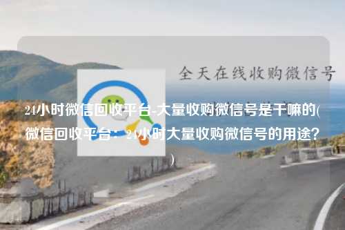 24小时微信回收平台-大量收购微信号是干嘛的(微信回收平台：24小时大量收购微信号的用途？)