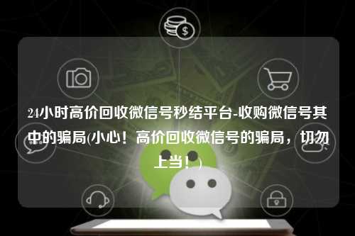 24小时高价回收微信号秒结平台-收购微信号其中的骗局(小心！高价回收微信号的骗局，切勿上当！)