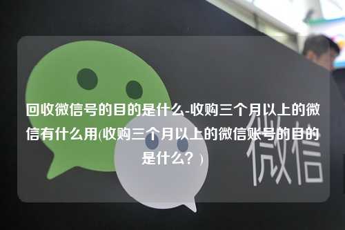 回收微信号的目的是什么-收购三个月以上的微信有什么用(收购三个月以上的微信账号的目的是什么？)