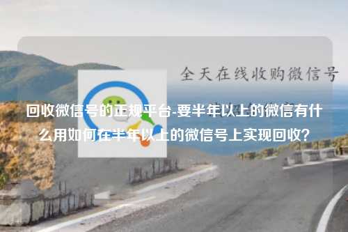 回收微信号的正规平台-要半年以上的微信有什么用如何在半年以上的微信号上实现回收？