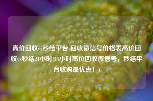 高价回收vx秒结平台-回收微信号价格表高价回收vx秒结24小时(24小时高价回收微信号，秒结平台收购最优惠！)