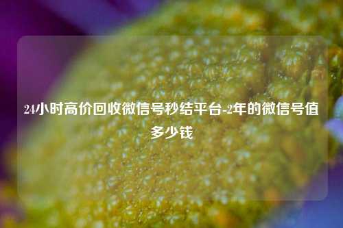24小时高价回收微信号秒结平台-2年的微信号值多少钱