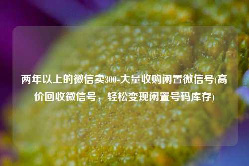 两年以上的微信卖300-大量收购闲置微信号(高价回收微信号，轻松变现闲置号码库存)