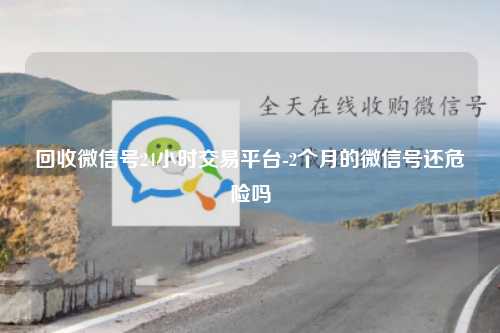 回收微信号24小时交易平台-2个月的微信号还危险吗