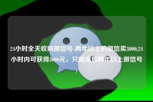 24小时全天收购微信号-两年以上的微信卖3000(24小时内可获得3000元，只需出售两年以上微信号)