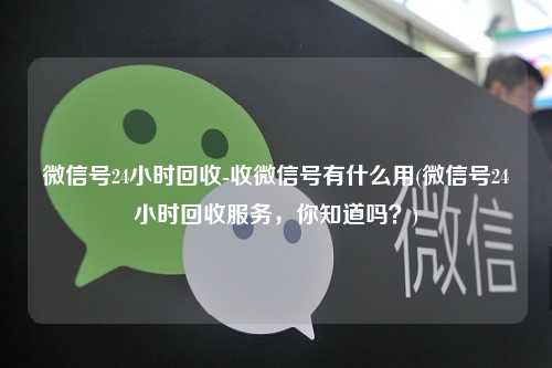 微信号24小时回收-收微信号有什么用(微信号24小时回收服务，你知道吗？)