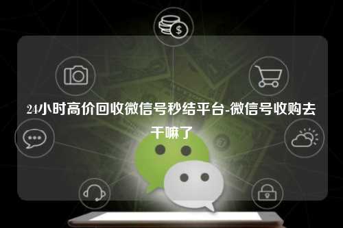 24小时高价回收微信号秒结平台-微信号收购去干嘛了