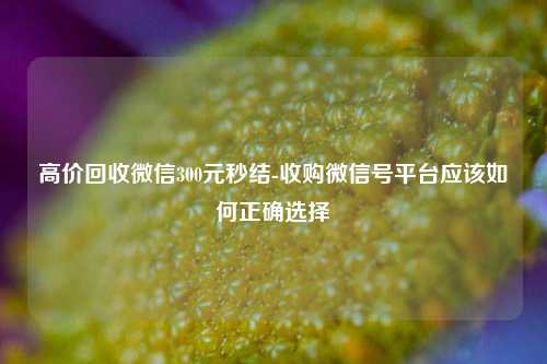 高价回收微信300元秒结-收购微信号平台应该如何正确选择
